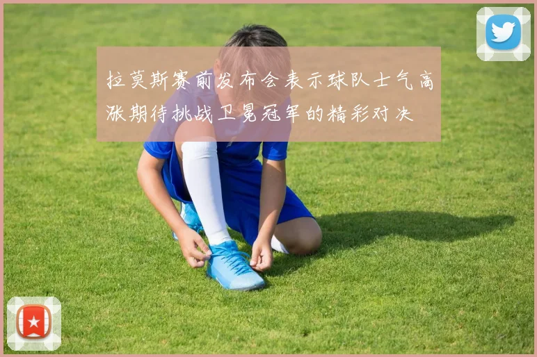 拉莫斯赛前发布会表示球队士气高涨期待挑战卫冕冠军的精彩对决