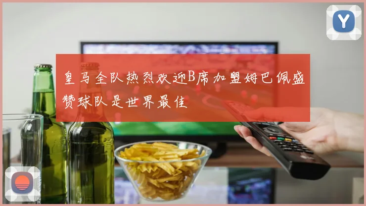 皇马全队热烈欢迎B席加盟姆巴佩盛赞球队是世界最佳