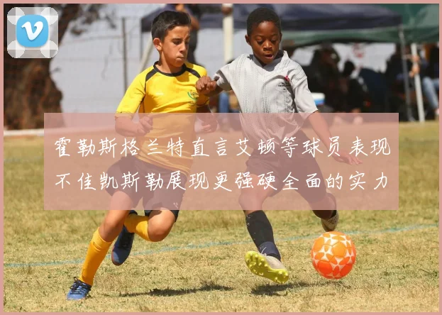 霍勒斯格兰特直言艾顿等球员表现不佳凯斯勒展现更强硬全面的实力