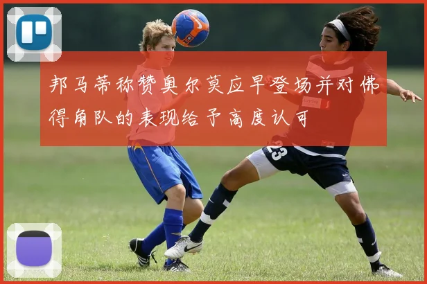 邦马蒂称赞奥尔莫应早登场并对佛得角队的表现给予高度认可