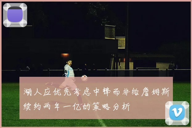 湖人应优先考虑中锋而非给詹姆斯续约两年一亿的策略分析