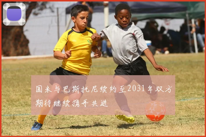 国米与巴斯托尼续约至2031年双方期待继续携手共进