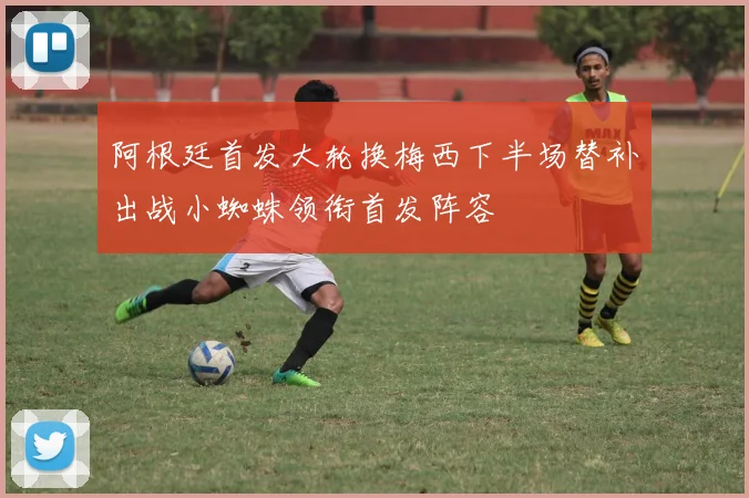 阿根廷首发大轮换梅西下半场替补出战小蜘蛛领衔首发阵容