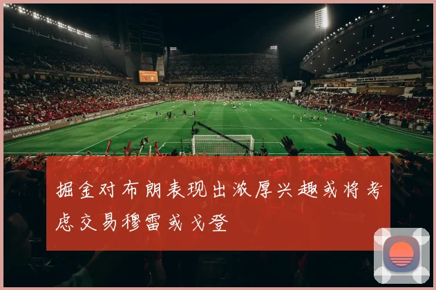 掘金对布朗表现出浓厚兴趣或将考虑交易穆雷或戈登