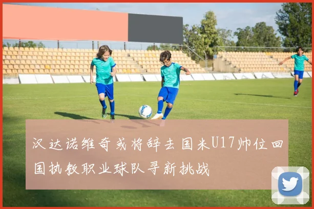 汉达诺维奇或将辞去国米U17帅位回国执教职业球队寻新挑战